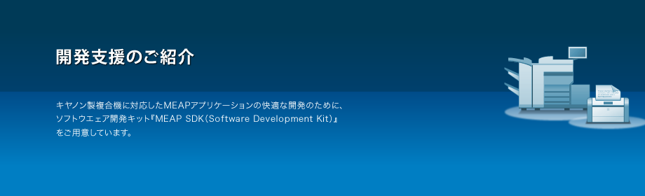 開発支援のご紹介 キヤノン複合機に対応したMEAPアプリケーションの快適な開発のために、ソフトウエア開発きっと『MEAP SDK（Software Development Kit）』をご用意しています。