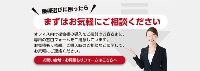 機種選びに困ったらまずはお気軽にご相談ください オフィス向け複合機の導入をご検討のお客さまに、専用の窓口フォームをご用意しています。お見積もり依頼、ご購入時のご相談などに関して、お気軽にご連絡ください。お問い合わせ・お見積もりはこちらへ