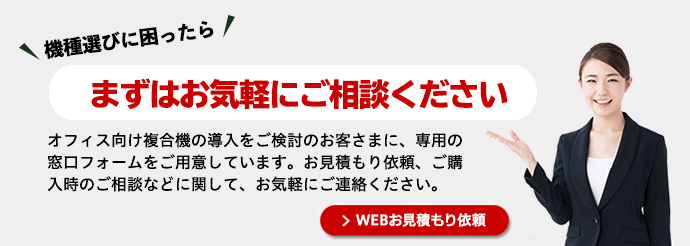 機種選びに困ったらまずはお気軽にご相談ください オフィス向け複合機の導入をご検討のお客さまに、専用の窓口フォームをご用意しています。お見積もり依頼、ご購入時のご相談などに関して、お気軽にご連絡ください。お問い合わせ・お見積りはこちらへ