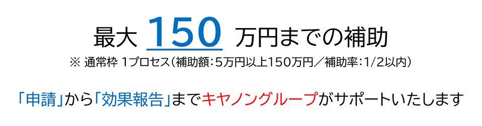 最大150万円までの補助 ※通常枠 1プロセス(補助額:5万円以上150万円/補助率:1/2以内) 「申請」から「効果報告」までキヤノングループがサポートいたします