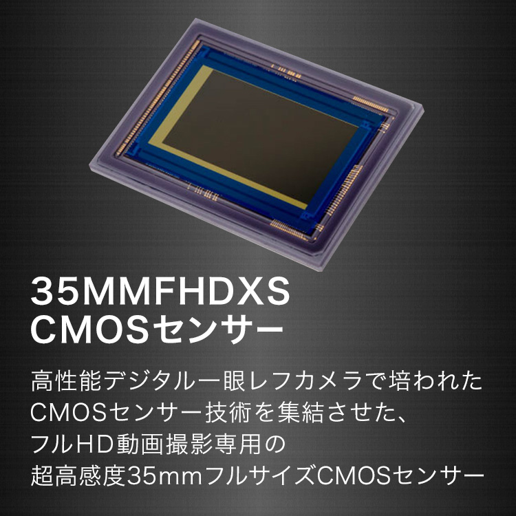 35MMFHDXS CMOSセンサー 高性能デジタル一眼レフカメラで培われたCMOSセンサー技術を終節させた、フルHD動画撮影専用の超高感度35mmフルサイズCMOSセンサー