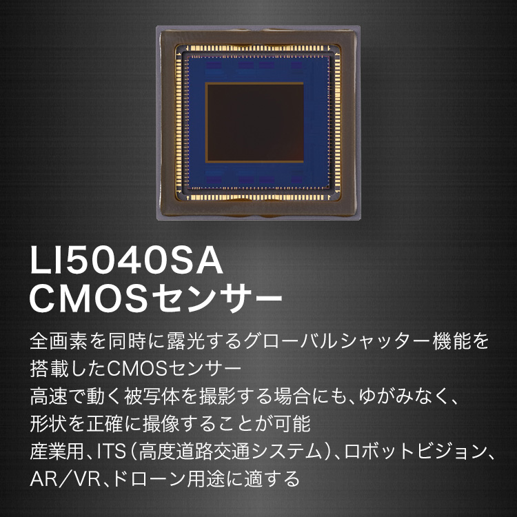 LI5040SA CMOSセンサー 全画素を同時に露光するグローバルシャッター機能を搭載したCMOSセンサー 高速で動く被写体を撮影する場合にも、ゆがみなく、形状を正確に撮像することが可能 産業用、ITS（高度道路交通システム）、ロボットビジョン、AR／VR、ドローン用途に適する