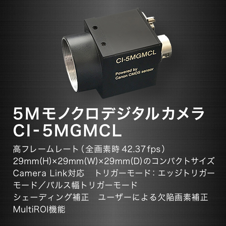 5Mモノクロデジタルカメラ CI-5MGMCL 高フレームレート（全画素時42.37fps） 29mm（H）×29mm（W）×29mm（D）のコンパクトサイズCamera Link対応 トリガーモード：エッジトリガーモード／パルス幅トリガーモード シューディング補正 ユーザーによる欠陥画素補正MultiROI機能