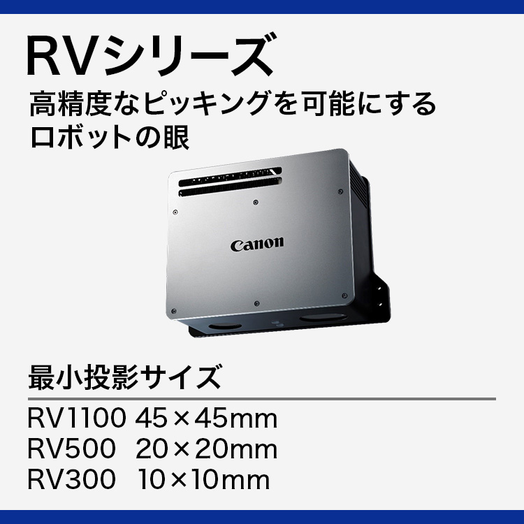 RVシリーズ 高精度なピッキングを可能にするロボットの眼 最小投影サイズ RV1100 45×45mm RV500 20×20mm RV300 10×10mm