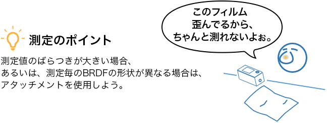 測定のポイント 測定値のばらつきが大きい場合、あるいは、測定毎のBRDFの形状が異なる場合は、アタッチメントを使用しよう。