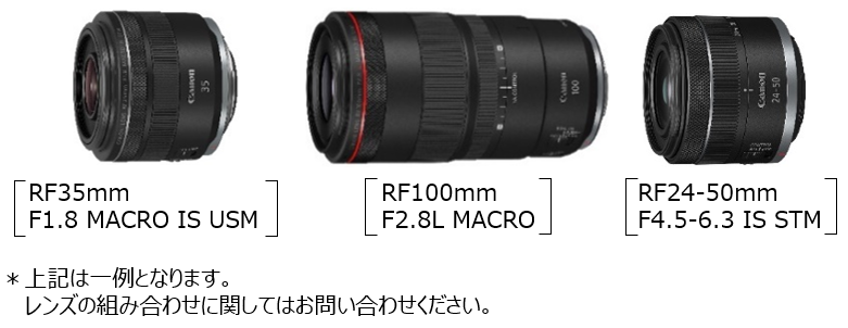 ［RF35mm F1.8 MACRO IS USM］［RF100mm F2.8L MACRO］［RF24-50mm F4.5-6.3 IS STM］※上記は一例となります。レンズの組み合わせに関してはお問い合わせください。