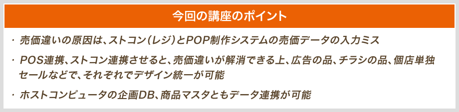 今回の講座のポイント|・売価違いの原因は、ストコン(レジ)とPOP制作システムの売価データの入力ミス、・POS連携、ストコン連携させると、売価違いが解消できる上、広告の品、チラシの品、個店単独  セールなどで、それぞれでデザイン統一が可能、・ホストコンピューターの企画DB、商品マスタともデータ連携が可能