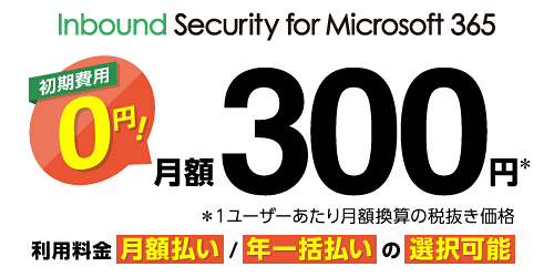 Inbound Security for Microsoft 365 初期費用0円！ 月額300円※ ※1ユーザーあたり月額換算の税抜き価格 利用料金 月額払い／年一括払いの選択可能