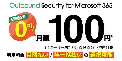 Outbound Security for Microsoft 365 初期費用0円! 月額100円※ ※1ユーザーあたり月額換算の税抜き価格 利用料金 月額払い/年一括払いの選択可能