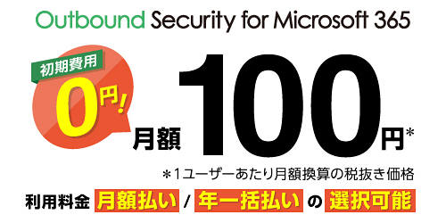 Outbound Security for Microsoft 365 初期費用0円！ 月額100円※ ※1ユーザーあたり月額換算の税抜き価格 利用料金 月額払い／年一括払いの選択可能