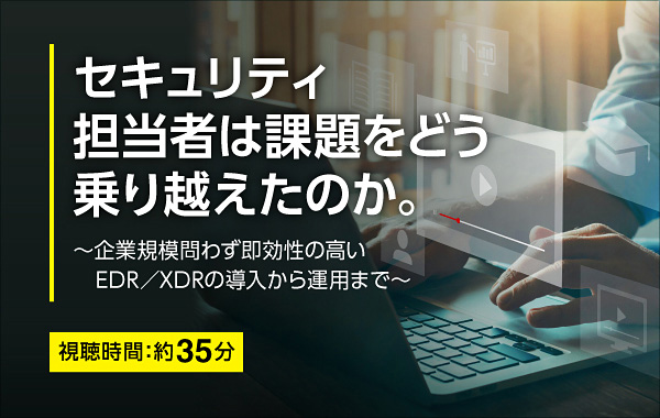 セキュリティ担当者は課題をどう乗り越えたのか。 ~企業規模問わず即効力の高いEDR/XDRの導入から運用まで~ 視聴時間:約35分