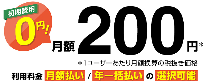 初期費用0円! 月額200円※ ※1ユーザーあたり月額換算の税抜き価格 利用料金 月額払い/年一括払いの選択可能