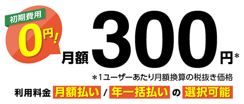 初期費用 0円! 月額300円※ ※1ユーザーあたり月額換算の税抜き価格 利用料金 月額払い/年一括払いの選択可能