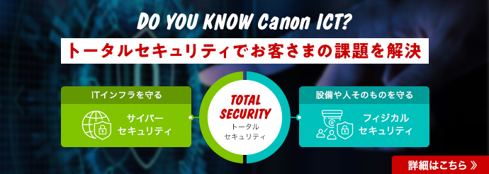 DO YOU KNOW Canon ICT? トータルセキュリティでお客さまの課題を解決 詳細はこちら