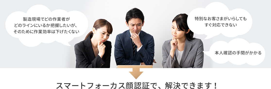 製造現場でどの作業者がどのラインにいるか把握したいが、そのために作業効率は下げたくない。特別なお客さまがいらしてもすぐ対応できない。本人確認の手間がかかる。→スマートフォーカス顔認証で、解決できます!