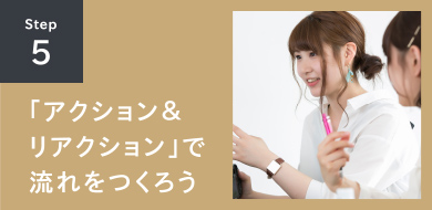 STEP5 「アクション＆リアクション」で流れをつくろう