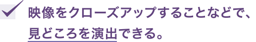 映像をクローズアップすることなどで、見どころを演出できる。