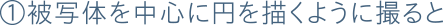 ①被写体を中心に円を描くように撮ると