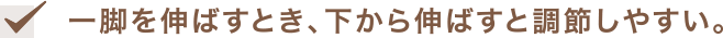 一脚を伸ばすとき、下から伸ばすと調節しやすい。