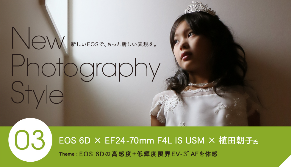 New Photography Style 新しいEOSで、もっと新しい表現を。 03 EOS 6D × EF24-70mm F4L IS USM × 植田朝子氏。 Theme: EOS 6Dの高感度+低輝度限界EV-3＊AFを体感