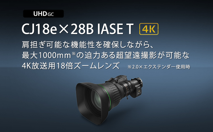 CJ18e×28B IASE T 4K 肩担ぎ可能な機動性を確保しながら、最大1000mm※の迫力ある超望遠撮影が可能な4K放送用18倍ズームレンズ ※2.0×エクステンダー使用時
