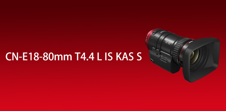 CN-E18-80mm T4.4 L IS KAS S｜映画製作機器 CINEMA EOS SYSTEM｜キヤノン