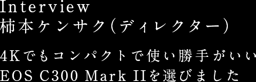 Interview 柿本ケンサク（ディレクター）4Kでもコンパクトで使い勝手がいい EOS C300 Mark IIを選びました