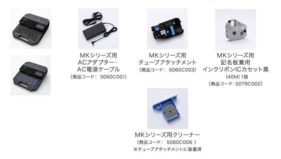 MKシリーズ用 ACアダプター・ AC電源ケーブル （商品コード： 5060C001） MKシリーズ用 チューブアタッチメント （商品コード： 5060C003） MKシリーズ用クリーナー （商品コード： 5060C006 ） ※チューブアタッチメントに装着済 MKシリーズ用 記名板兼用 インクリボンICカセット黒 （40M）1個 （商品コード：5079C002）
