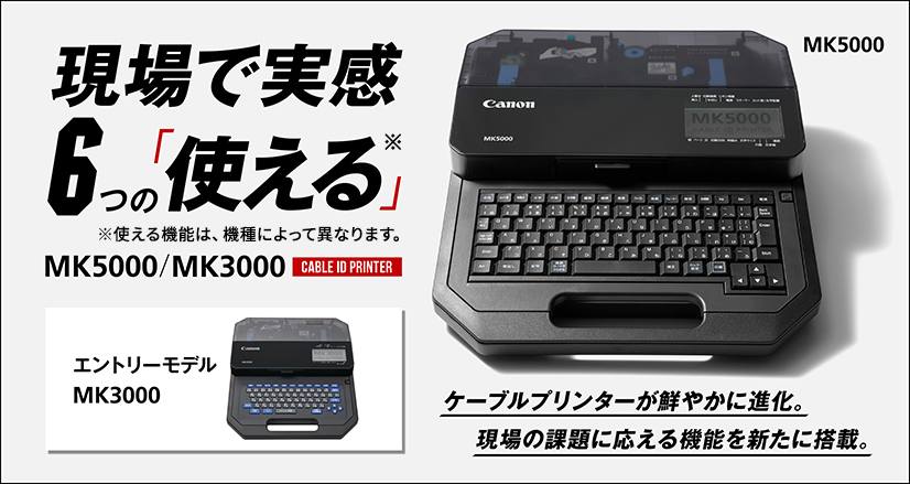 現場で実感。6つの「使える」※。新機能の解説を公開中!※使える機能は、機種によって異なります。ケーブルプリンターが鮮やかに進化。現場の課題に応える機能を新たに搭載。CABLE ID PRINTER MK5000/MK3000(エントリーモデル)