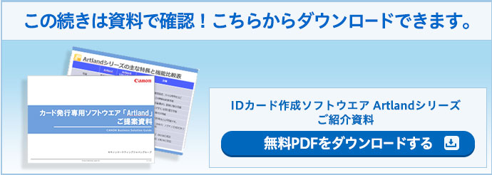 この続きは資料で確認!こちらからダウンロードできます。 IDカード作成ソフトウエア Artlandシリーズ ご紹介資料 無料PDFをダウンロードする