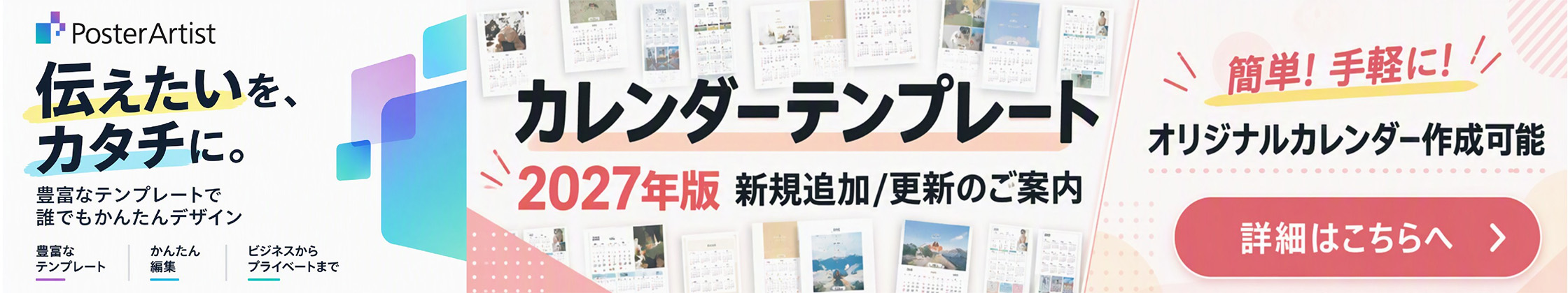 PosterArtist 伝えたいを、カタチに。 豊富なテンプレートで誰でもかんたんデザイン 豊富なテンプレート かんたん編集 ビジネスからプライベートまで カレンダーテンプレート 2027年版 新規追加／更新のご案内 簡単！手軽に！オリジナルカレンダー作成可能 詳細はこちらへ