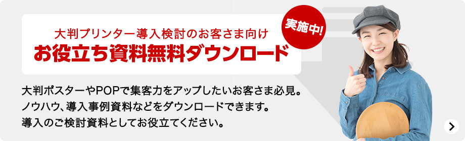 大判プリンター導入検討のお客さま向け お役立ち資料無料ダウンロード実施中！ 大判ポスターやPOPで集客力をアップしたいお客さま必見。ノウハウ、導入事例資料などをダウンロードできます。導入のご検討資料としてお役立てください。
