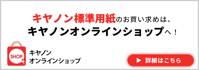 キヤノンオンラインショップ キヤノン標準用紙のお買い求めは、キヤノンオンラインショップへ！ 詳細はこちら