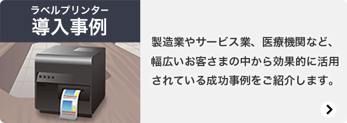 ラベルプリンター 導入事例 製造業やサービス業、医療機関など、幅広いお客さまの中から効果的に活用されている成功事例をご紹介します。