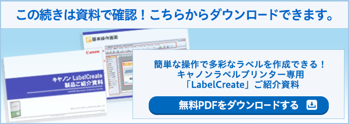 この続きは資料で確認！こちらからダウンロードできます。 簡単な操作で多彩なラベルを作成できる！キヤノンラベルプリンター専用「LabelCreate」ご紹介資料 無料PDFをダウンロードする