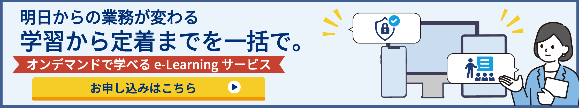 明日からの業務が変わる 学習から定着までを一括で。 オンデマンドで学べるe-Learningサービス お申し込みはこちら