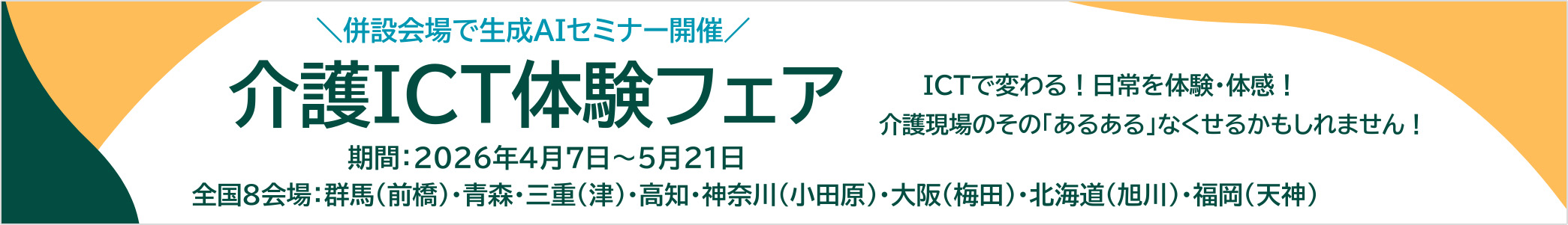 併設会場で生成AIセミナー開催 介護ICT体験フェア ICTで変わる！日常を体験・体感！介護現場のその「あるある」なくせるかもしれません！ 期間2026年4月7日～5月21日 全国8会場：群馬（前橋）・青森・三重（津）・高知・神奈川（小田原）・大阪（梅田）・北海道（旭川）・福岡（天神）