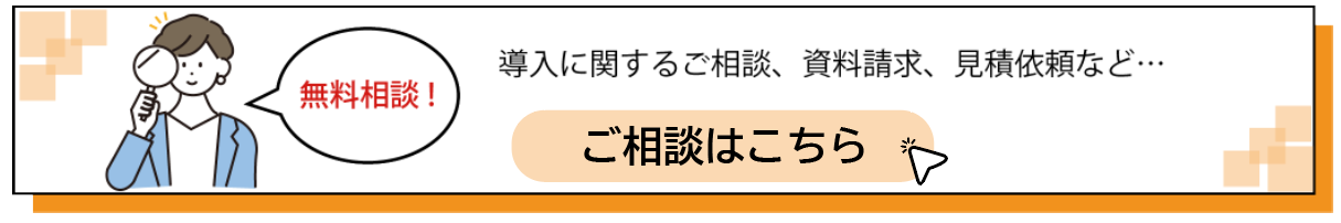 無料相談！ 導入に関するご相談、資料請求、見積もり依頼など ご相談はこちら