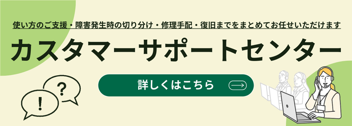 使い方のご支援・障害発生時の切り分け・修理手配・復旧までをまとめてお任せいただけます カスタマーサポートセンター 詳しくはこちら