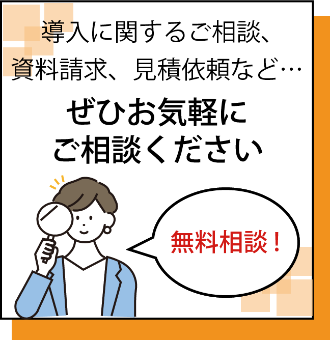 無料相談!導入に関するご相談、資料請求、見積依頼など…ぜひお気軽にご相談ください
