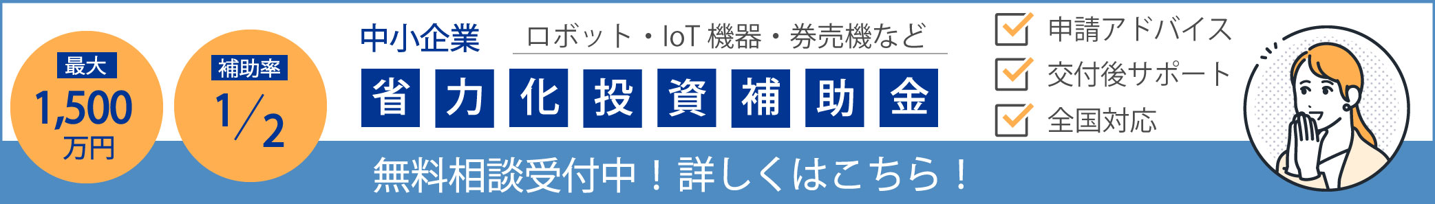 最大1,500万円 補助率1/2 中小企業 ロボット・IoT機器・券売機など 申請アドバイス 交付後サポート 全国対応 省力化投資補助金 無料相談受付中! 詳しくはこちら!