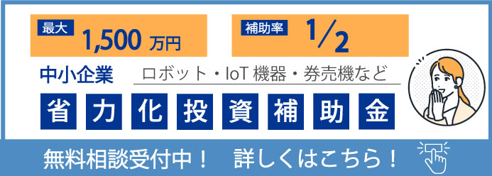 最大1,500万円 補助率1/2 中小企業 ロボット・IoT機器・券売機など 省力化投資補助金 無料相談受付中！ 詳しくはこちら！