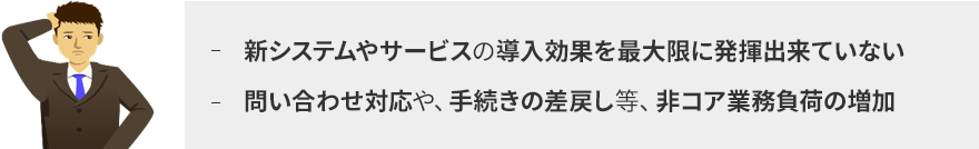 新システムやサービスの導入効果を最大限に発揮出来ていない。問い合わせ対応や、手続きの差戻し等、非コア業務負荷の増加