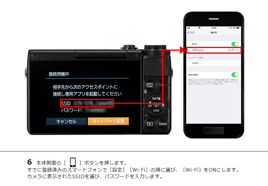 6 本体側面の［ワンタッチスマホボタン］ボタンを押します。すでに登録済みのスマートフォンで［設定］［Wi-Fi］の順に選び、［Wi-Fi］をONにします。カメラに表示されたSSIDを選び、パスワードを入力します。