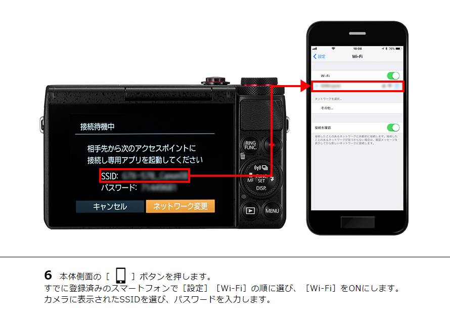 6 本体側面の［ワンタッチスマホボタン］ボタンを押します。すでに登録済みのスマートフォンで［設定］［Wi-Fi］の順に選び、［Wi-Fi］をONにします。カメラに表示されたSSIDを選び、パスワードを入力します。
