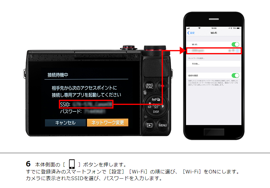 6 本体側面の［ワンタッチスマホボタン］ボタンを押します。すでに登録済みのスマートフォンで［設定］［Wi-Fi］の順に選び、［Wi-Fi］をONにします。カメラに表示されたSSIDを選び、パスワードを入力します。