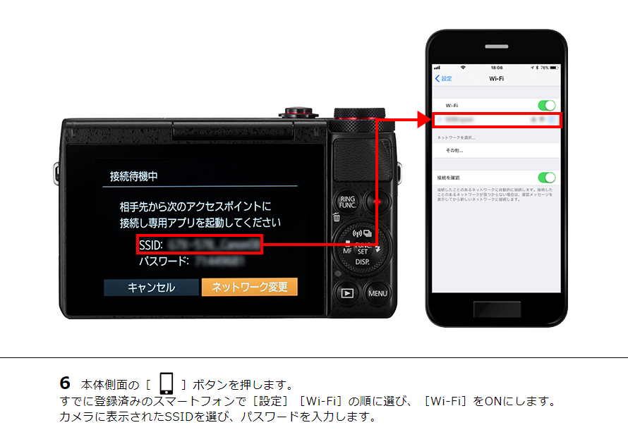 6 本体側面の［ワンタッチスマホボタン］ボタンを押します。すでに登録済みのスマートフォンで［設定］［Wi-Fi］の順に選び、［Wi-Fi］をONにします。カメラに表示されたSSIDを選び、パスワードを入力します。