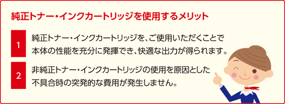 純正トナー・インクカートリッジを使用するメリット:(1)純正トナー・インクカートリッジをご使用いただくことで本体の性能を充分に発揮でき、快適な出力が得られます。(2)非純正トナー・インクカートリッジの使用を原因とした不具合時の突発的な費用が発生しません。
