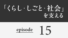 「くらし・しごと・社会」を支える episode15