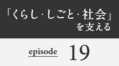 「くらし・しごと・社会」を支える episode19